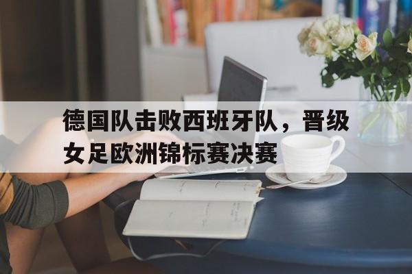 c7c7.app-德国队击败西班牙队，晋级女足欧洲锦标赛决赛