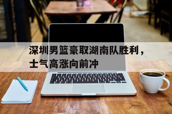 c7c7.app-深圳男篮豪取湖南队胜利，士气高涨向前冲的简单介绍