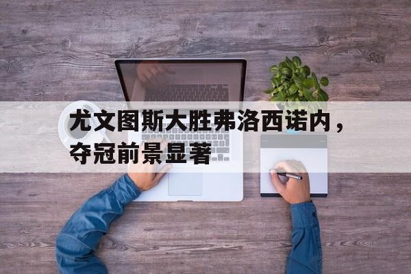c7c7.app-关于尤文图斯大胜弗洛西诺内，夺冠前景显著的信息