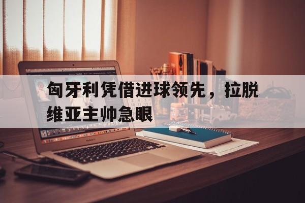 c7娱乐-匈牙利凭借进球领先，拉脱维亚主帅急眼(拉脱维亚对阿尔巴尼亚比分预测)