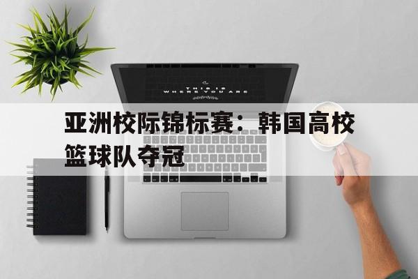 c7c7.app-亚洲校际锦标赛：韩国高校篮球队夺冠(韩国高中篮球联赛)