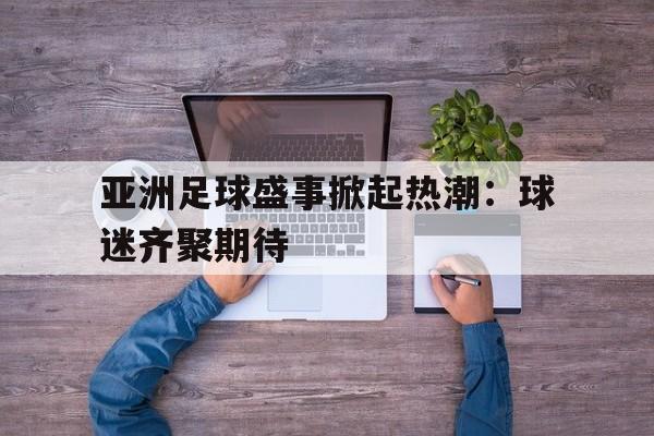 c7c7.app-亚洲足球盛事掀起热潮：球迷齐聚期待的简单介绍