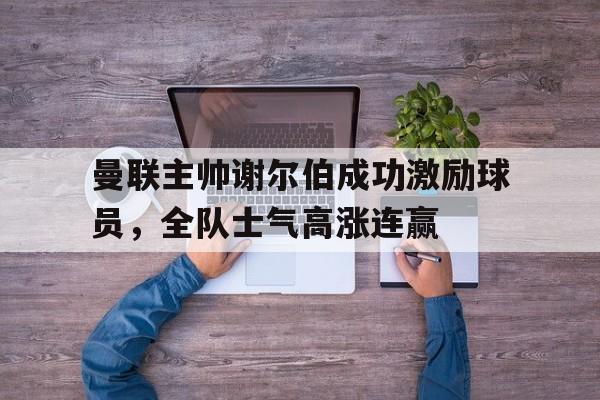 c7c7.app-曼联主帅谢尔伯成功激励球员，全队士气高涨连赢的简单介绍